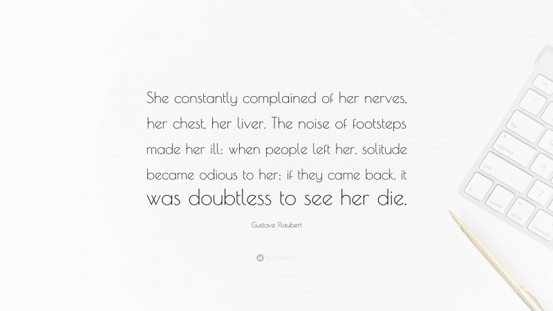 Gustave Flaubert Quote: “She constantly complained of her nerves, her chest, her liver. The noise of footsteps made her ill; when people left her, solitude became odious to her; if they came back, it was doubtless to see her die.”