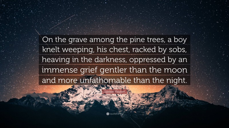 Gustave Flaubert Quote: “On the grave among the pine trees, a boy knelt weeping, his chest, racked by sobs, heaving in the darkness, oppressed by an immense grief gentler than the moon and more unfathomable than the night.”