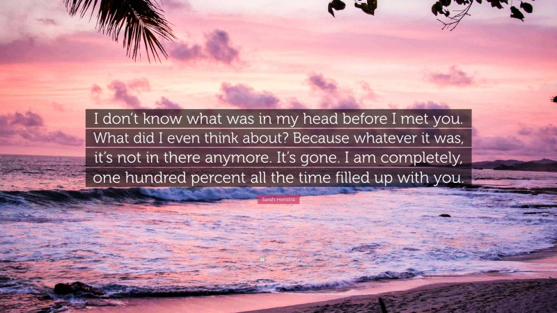 Sarah Henstra Quote: “I don’t know what was in my head before I met you. What did I even think about? Because whatever it was, it’s not in there anymore. It’s gone. I am completely, one hundred percent all the time filled up with you.”