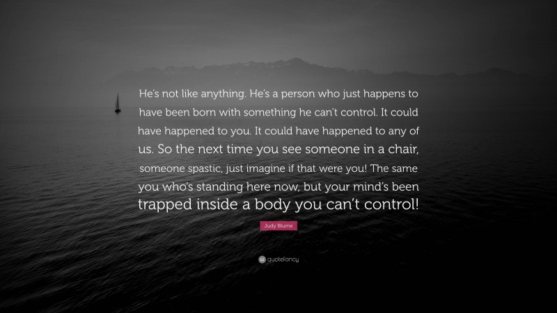 Judy Blume Quote: “He’s not like anything. He’s a person who just happens to have been born with something he can’t control. It could have happened to you. It could have happened to any of us. So the next time you see someone in a chair, someone spastic, just imagine if that were you! The same you who’s standing here now, but your mind’s been trapped inside a body you can’t control!”