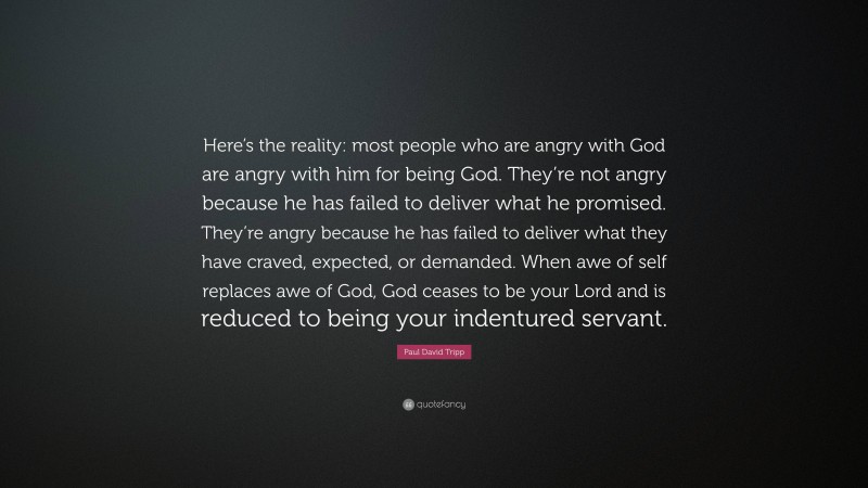 Paul David Tripp Quote: “Here’s the reality: most people who are angry with God are angry with him for being God. They’re not angry because he has failed to deliver what he promised. They’re angry because he has failed to deliver what they have craved, expected, or demanded. When awe of self replaces awe of God, God ceases to be your Lord and is reduced to being your indentured servant.”