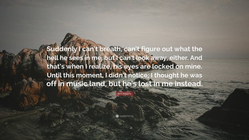 Ann Aguirre Quote: “Suddenly I can’t breath, can’t figure out what the hell he sees in me, but I can’t look away, either. And that’s when I realize, his eyes are locked on mine. Until this moment, I didn’t notice; I thought he was off in music land, but he’s lost in me instead.”