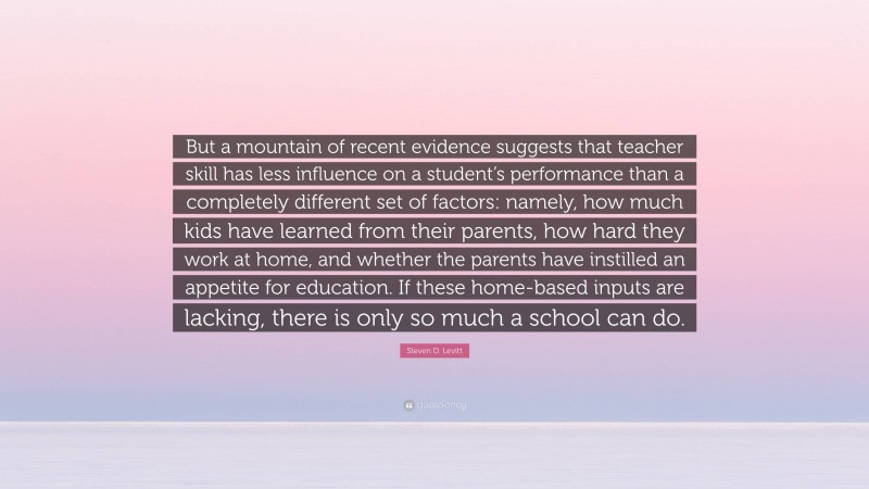 Steven D. Levitt Quote: “But a mountain of recent evidence suggests that teacher skill has less influence on a student’s performance than a completely different set of factors: namely, how much kids have learned from their parents, how hard they work at home, and whether the parents have instilled an appetite for education. If these home-based inputs are lacking, there is only so much a school can do.”