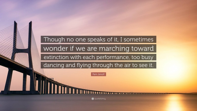 Pam Jenoff Quote: “Though no one speaks of it, I sometimes wonder if we are marching toward extinction with each performance, too busy dancing and flying through the air to see it.”