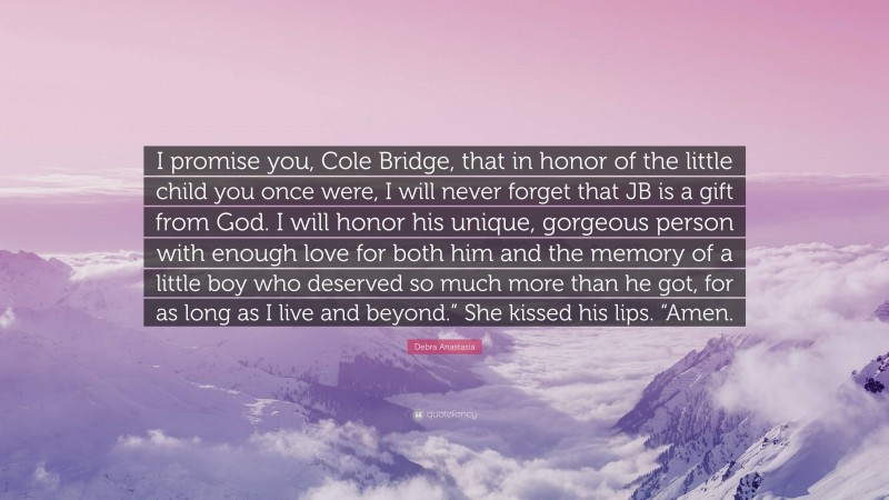 Debra Anastasia Quote: “I promise you, Cole Bridge, that in honor of the little child you once were, I will never forget that JB is a gift from God. I will honor his unique, gorgeous person with enough love for both him and the memory of a little boy who deserved so much more than he got, for as long as I live and beyond.” She kissed his lips. “Amen.”