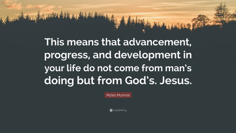 Myles Munroe Quote: “This means that advancement, progress, and development in your life do not come from man’s doing but from God’s. Jesus.”