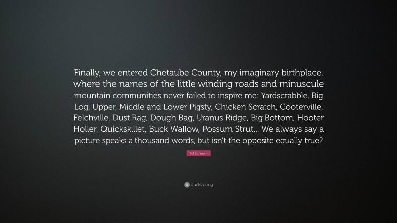 Sol Luckman Quote: “Finally, we entered Chetaube County, my imaginary birthplace, where the names of the little winding roads and minuscule mountain communities never failed to inspire me: Yardscrabble, Big Log, Upper, Middle and Lower Pigsty, Chicken Scratch, Cooterville, Felchville, Dust Rag, Dough Bag, Uranus Ridge, Big Bottom, Hooter Holler, Quickskillet, Buck Wallow, Possum Strut... We always say a picture speaks a thousand words, but isn’t the opposite equally true?”