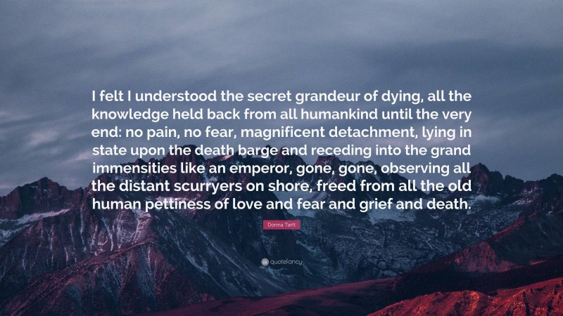 Donna Tartt Quote: “I felt I understood the secret grandeur of dying, all the knowledge held back from all humankind until the very end: no pain, no fear, magnificent detachment, lying in state upon the death barge and receding into the grand immensities like an emperor, gone, gone, observing all the distant scurryers on shore, freed from all the old human pettiness of love and fear and grief and death.”