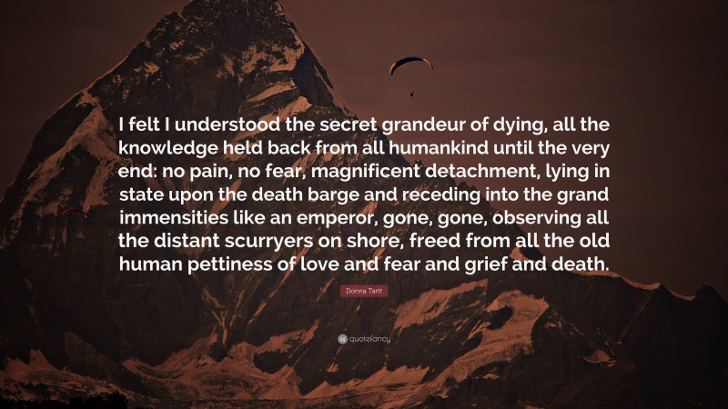 Donna Tartt Quote: “I felt I understood the secret grandeur of dying, all the knowledge held back from all humankind until the very end: no pain, no fear, magnificent detachment, lying in state upon the death barge and receding into the grand immensities like an emperor, gone, gone, observing all the distant scurryers on shore, freed from all the old human pettiness of love and fear and grief and death.”
