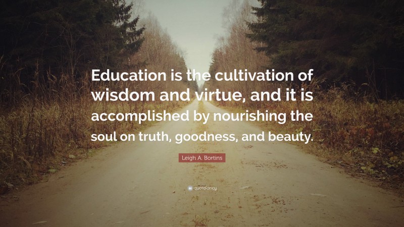 Leigh A. Bortins Quote: “Education is the cultivation of wisdom and virtue, and it is accomplished by nourishing the soul on truth, goodness, and beauty.”