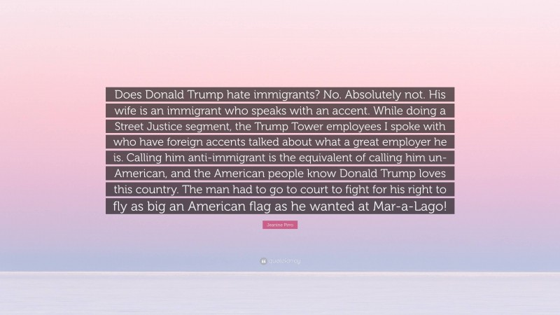 Jeanine Pirro Quote: “Does Donald Trump hate immigrants? No. Absolutely not. His wife is an immigrant who speaks with an accent. While doing a Street Justice segment, the Trump Tower employees I spoke with who have foreign accents talked about what a great employer he is. Calling him anti-immigrant is the equivalent of calling him un-American, and the American people know Donald Trump loves this country. The man had to go to court to fight for his right to fly as big an American flag as he wanted at Mar-a-Lago!”