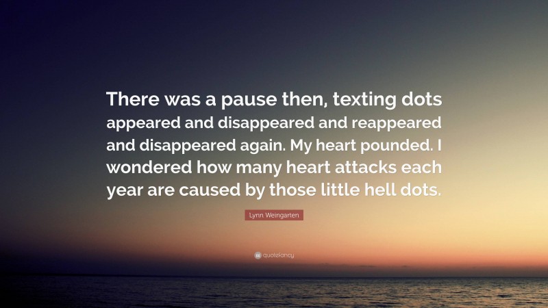 Lynn Weingarten Quote: “There was a pause then, texting dots appeared and disappeared and reappeared and disappeared again. My heart pounded. I wondered how many heart attacks each year are caused by those little hell dots.”