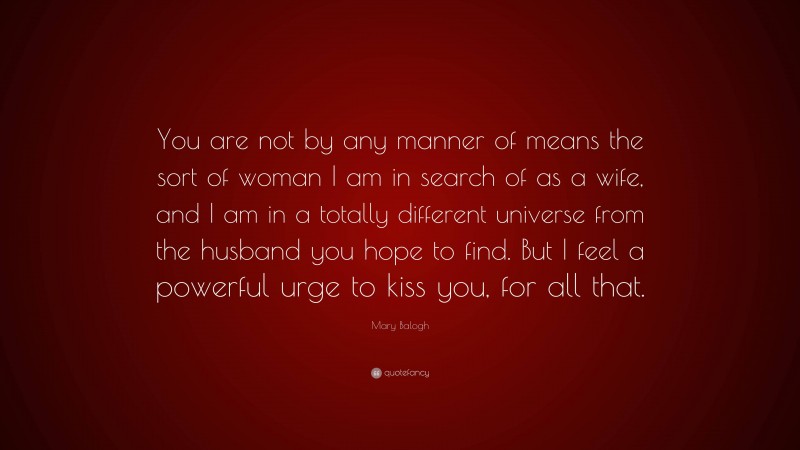 Mary Balogh Quote: “You are not by any manner of means the sort of woman I am in search of as a wife, and I am in a totally different universe from the husband you hope to find. But I feel a powerful urge to kiss you, for all that.”