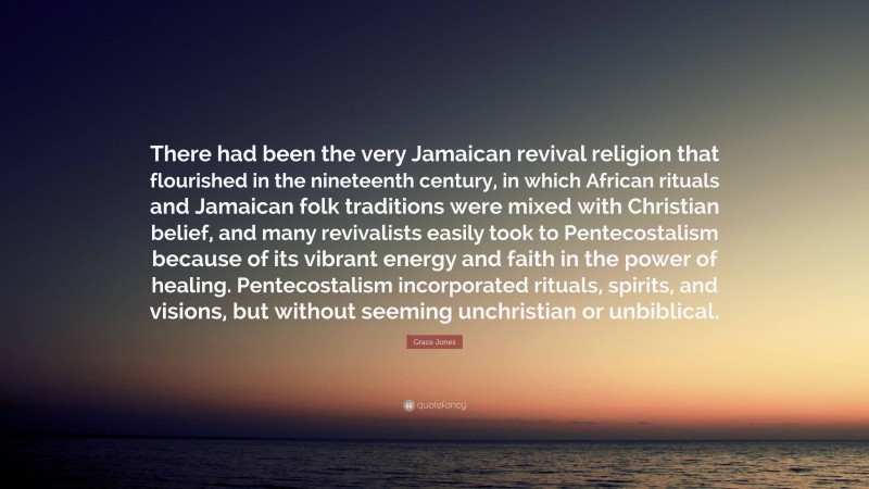 Grace Jones Quote: “There had been the very Jamaican revival religion that flourished in the nineteenth century, in which African rituals and Jamaican folk traditions were mixed with Christian belief, and many revivalists easily took to Pentecostalism because of its vibrant energy and faith in the power of healing. Pentecostalism incorporated rituals, spirits, and visions, but without seeming unchristian or unbiblical.”