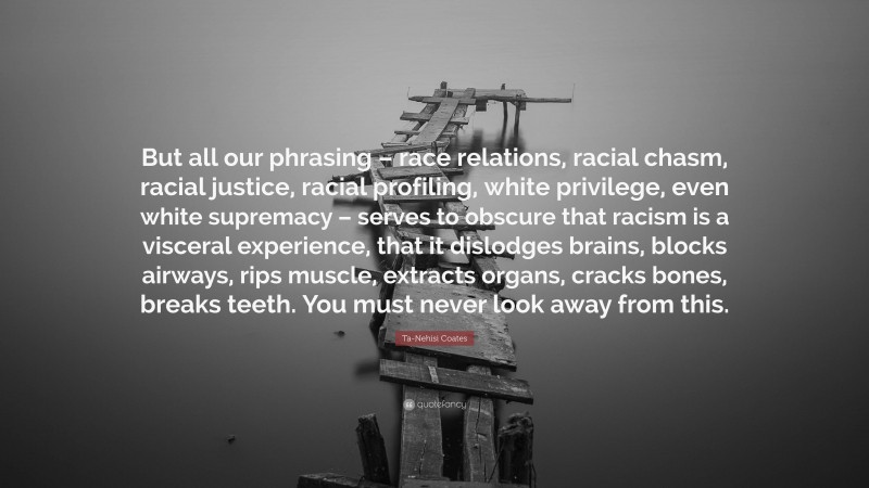 Ta-Nehisi Coates Quote: “But all our phrasing – race relations, racial chasm, racial justice, racial profiling, white privilege, even white supremacy – serves to obscure that racism is a visceral experience, that it dislodges brains, blocks airways, rips muscle, extracts organs, cracks bones, breaks teeth. You must never look away from this.”