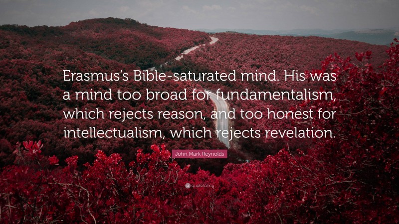 John Mark Reynolds Quote: “Erasmus’s Bible-saturated mind. His was a mind too broad for fundamentalism, which rejects reason, and too honest for intellectualism, which rejects revelation.”