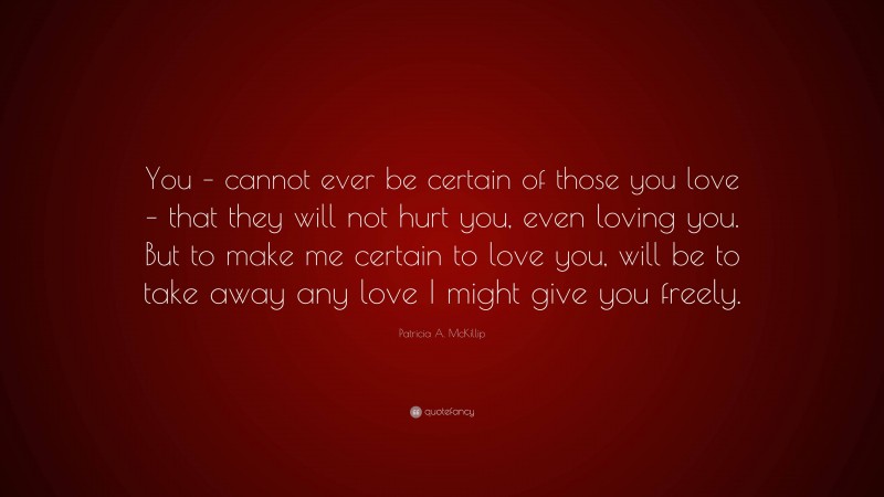 Patricia A. McKillip Quote: “You – cannot ever be certain of those you love – that they will not hurt you, even loving you. But to make me certain to love you, will be to take away any love I might give you freely.”
