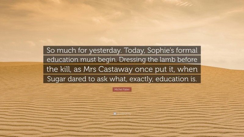 Michel Faber Quote: “So much for yesterday. Today, Sophie’s formal education must begin. Dressing the lamb before the kill, as Mrs Castaway once put it, when Sugar dared to ask what, exactly, education is.”