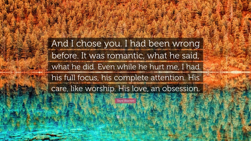 Skye Warren Quote: “And I chose you. I had been wrong before. It was romantic, what he said, what he did. Even while he hurt me, I had his full focus, his complete attention. His care, like worship. His love, an obsession.”