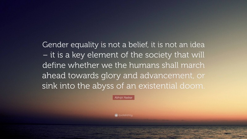 Abhijit Naskar Quote: “Gender equality is not a belief, it is not an idea – it is a key element of the society that will define whether we the humans shall march ahead towards glory and advancement, or sink into the abyss of an existential doom.”