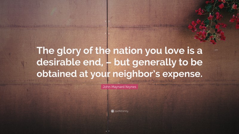 John Maynard Keynes Quote: “The glory of the nation you love is a desirable end, – but generally to be obtained at your neighbor’s expense.”