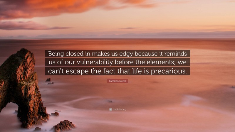 Kathleen Norris Quote: “Being closed in makes us edgy because it reminds us of our vulnerability before the elements; we can’t escape the fact that life is precarious.”