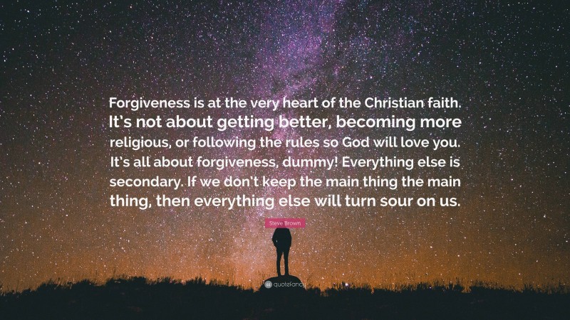Steve Brown Quote: “Forgiveness is at the very heart of the Christian faith. It’s not about getting better, becoming more religious, or following the rules so God will love you. It’s all about forgiveness, dummy! Everything else is secondary. If we don’t keep the main thing the main thing, then everything else will turn sour on us.”