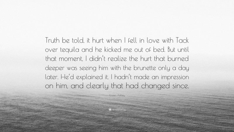 Kristen Ashley Quote: “Truth be told, it hurt when I fell in love with Tack over tequila and he kicked me out of bed. But until that moment, I didn’t realize the hurt that burned deeper was seeing him with the brunette only a day later. He’d explained it. I hadn’t made an impression on him, and clearly that had changed since.”