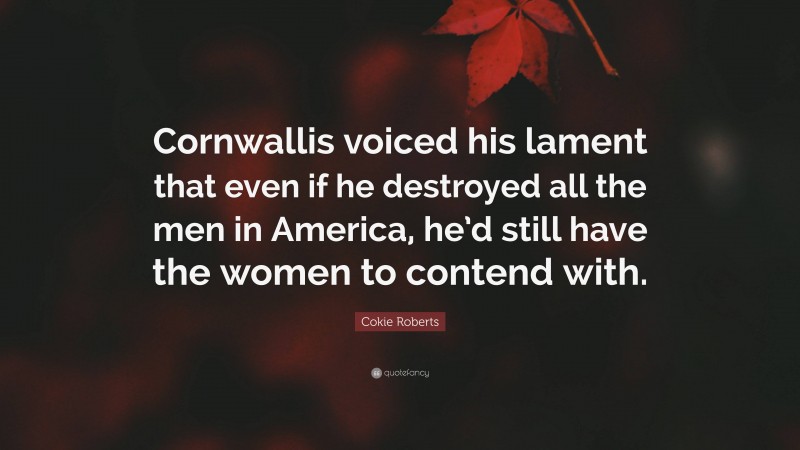 Cokie Roberts Quote: “Cornwallis voiced his lament that even if he destroyed all the men in America, he’d still have the women to contend with.”