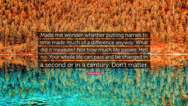 Robert Hicks Quote: “Made me wonder whether putting names to time made much of a difference anyway. What did it measure? Not how much life passes. Hell no. Your whole life can pass and be changed in a second or in a century. Don’t matter.”