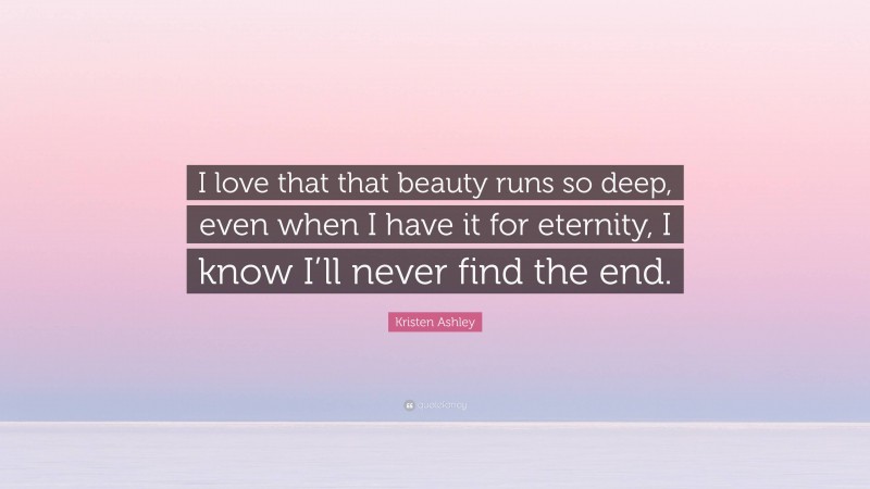 Kristen Ashley Quote: “I love that that beauty runs so deep, even when I have it for eternity, I know I’ll never find the end.”