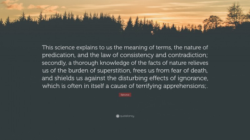 Epicurus Quote: “This science explains to us the meaning of terms, the nature of predication, and the law of consistency and contradiction; secondly, a thorough knowledge of the facts of nature relieves us of the burden of superstition, frees us from fear of death, and shields us against the disturbing effects of ignorance, which is often in itself a cause of terrifying apprehensions;.”