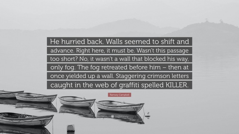 Ramsey Campbell Quote: “He hurried back. Walls seemed to shift and advance. Right here, it must be. Wasn’t this passage too short? No, it wasn’t a wall that blocked his way, only fog. The fog retreated before him – then at once yielded up a wall. Staggering crimson letters caught in the web of graffiti spelled KILLER.”