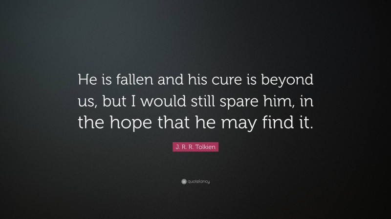 J. R. R. Tolkien Quote: “He is fallen and his cure is beyond us, but I would still spare him, in the hope that he may find it.”