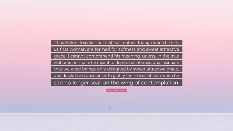 Mary Wollstonecraft Quote: “Thus Milton describes our first frail mother; though when he tells us that women are formed for softness and sweet attractive grace, I cannot comprehend his meaning, unless, in the true Mahometan strain, he meant to deprive us of souls, and insinuate that we were beings only designed by sweet attractive grace, and docile blind obedience, to gratify the senses of man when he can no longer soar on the wing of contemplation.”