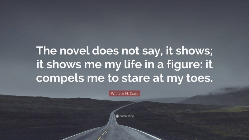 William H. Gass Quote: “The novel does not say, it shows; it shows me my life in a figure: it compels me to stare at my toes.”