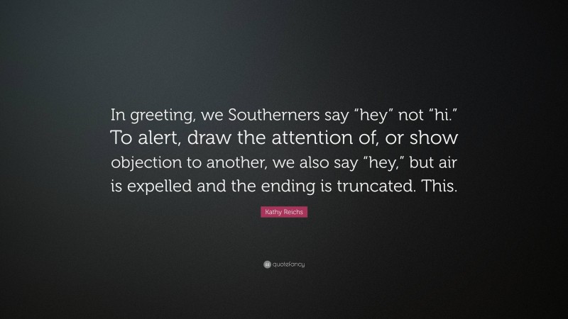 Kathy Reichs Quote: “In greeting, we Southerners say “hey” not “hi.” To alert, draw the attention of, or show objection to another, we also say “hey,” but air is expelled and the ending is truncated. This.”