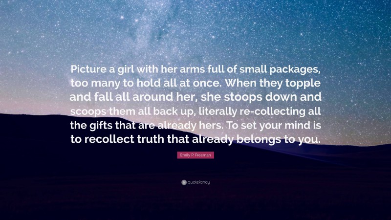 Emily P. Freeman Quote: “Picture a girl with her arms full of small packages, too many to hold all at once. When they topple and fall all around her, she stoops down and scoops them all back up, literally re-collecting all the gifts that are already hers. To set your mind is to recollect truth that already belongs to you.”