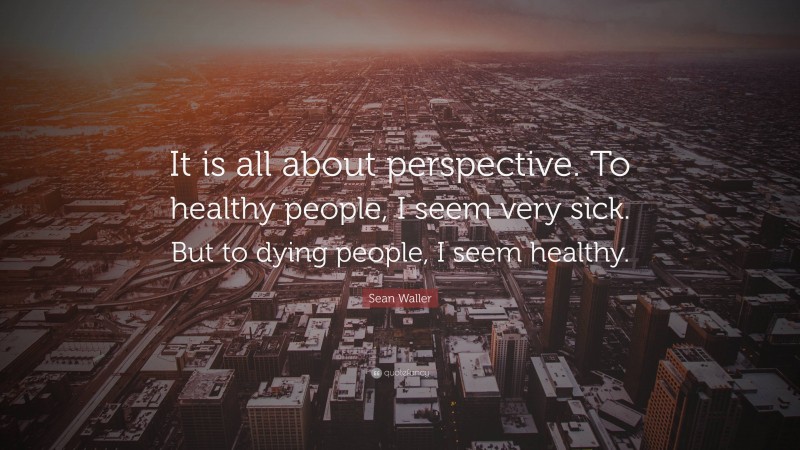 Sean Waller Quote: “It is all about perspective. To healthy people, I seem very sick. But to dying people, I seem healthy.”