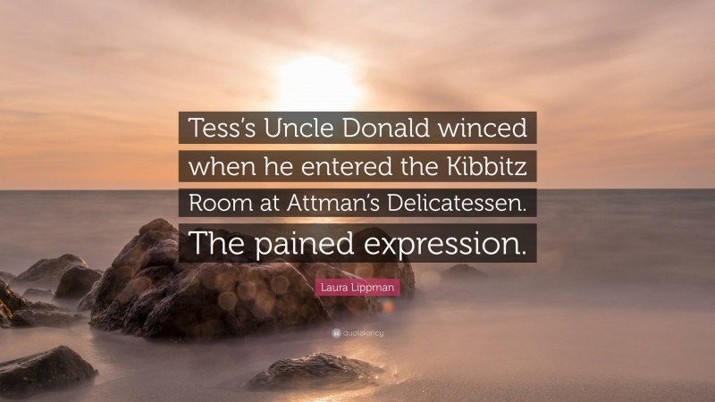 Laura Lippman Quote: “Tess’s Uncle Donald winced when he entered the Kibbitz Room at Attman’s Delicatessen. The pained expression.”