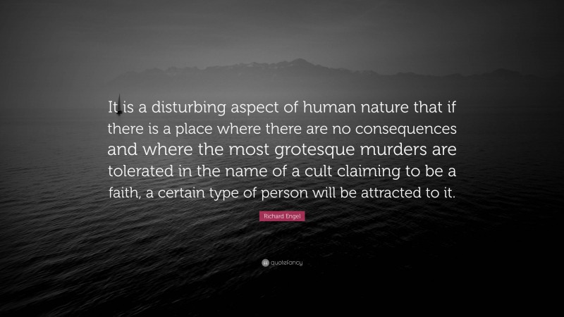 Richard Engel Quote: “It is a disturbing aspect of human nature that if there is a place where there are no consequences and where the most grotesque murders are tolerated in the name of a cult claiming to be a faith, a certain type of person will be attracted to it.”