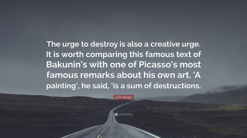 John Berger Quote: “The urge to destroy is also a creative urge. It is worth comparing this famous text of Bakunin’s with one of Picasso’s most famous remarks about his own art. ‘A painting’, he said, ’is a sum of destructions.”
