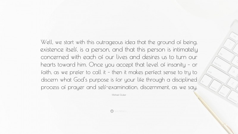 Michael Gruber Quote: “Well, we start with this outrageous idea that the ground of being, existence itself, is a person, and that this person is intimately concerned with each of our lives and desires us to turn our hearts toward him. Once you accept that level of insanity – or faith, as we prefer to call it – then it makes perfect sense to try to discern what God’s purpose is for your life through a disciplined process of prayer and self-examination, discernment, as we say.”