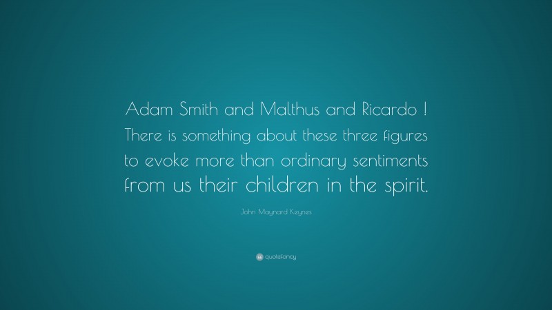 John Maynard Keynes Quote: “Adam Smith and Malthus and Ricardo ! There is something about these three figures to evoke more than ordinary sentiments from us their children in the spirit.”