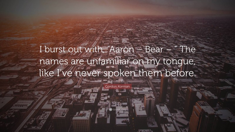 Gordon Korman Quote: “I burst out with, “Aaron – Bear – ” The names are unfamiliar on my tongue, like I’ve never spoken them before.”