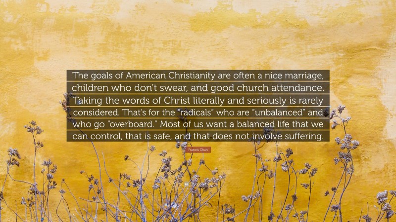 Francis Chan Quote: “The goals of American Christianity are often a nice marriage, children who don’t swear, and good church attendance. Taking the words of Christ literally and seriously is rarely considered. That’s for the “radicals” who are “unbalanced” and who go “overboard.” Most of us want a balanced life that we can control, that is safe, and that does not involve suffering.”