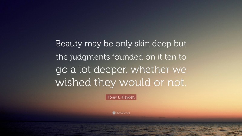 Torey L. Hayden Quote: “Beauty may be only skin deep but the judgments founded on it ten to go a lot deeper, whether we wished they would or not.”