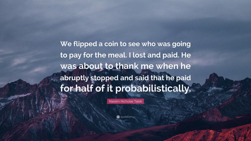 Nassim Nicholas Taleb Quote: “We flipped a coin to see who was going to pay for the meal. I lost and paid. He was about to thank me when he abruptly stopped and said that he paid for half of it probabilistically.”