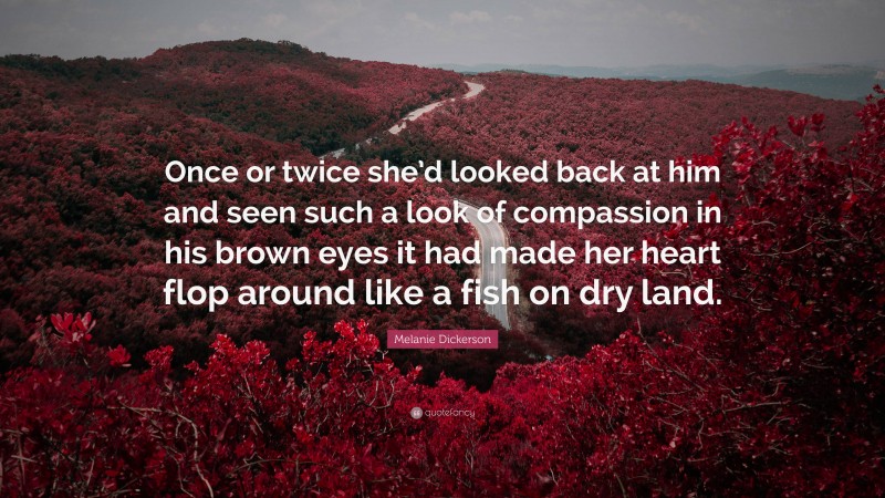 Melanie Dickerson Quote: “Once or twice she’d looked back at him and seen such a look of compassion in his brown eyes it had made her heart flop around like a fish on dry land.”
