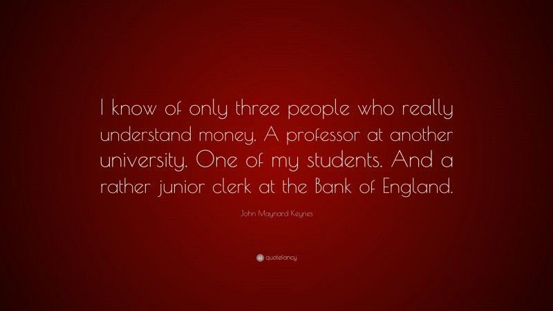 John Maynard Keynes Quote: “I know of only three people who really understand money. A professor at another university. One of my students. And a rather junior clerk at the Bank of England.”